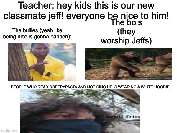 *Horror music starts playing* | Teacher: hey kids this is our new classmate jeff! everyone be nice to him! The bois (they worship Jeffs); The bullies (yeah like being nice is gonna happen):; PEOPLE WHO READ CREEPYPASTA AND NOTICING HE IS WEARING A WHITE HOODIE: | image tagged in memes,creepypasta,oh no,new classmate | made w/ Imgflip meme maker