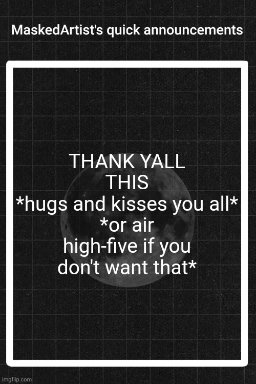 AnArtistWithaMask's quick announcements | THANK YALL
THIS
*hugs and kisses you all*
*or air high-five if you don't want that* | image tagged in anartistwithamask's quick announcements | made w/ Imgflip meme maker