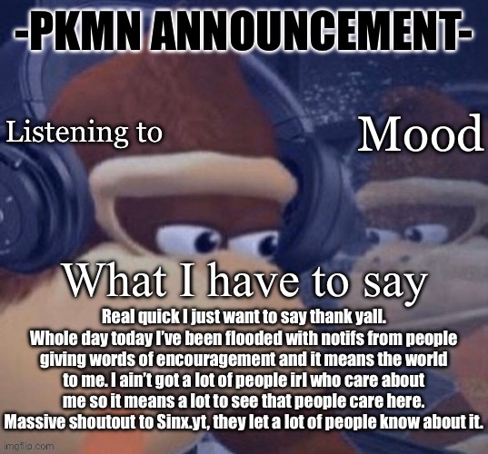 For context check a few of my pass announcements | Real quick I just want to say thank yall. Whole day today I’ve been flooded with notifs from people giving words of encouragement and it means the world to me. I ain’t got a lot of people irl who care about me so it means a lot to see that people care here. Massive shoutout to Sinx.yt, they let a lot of people know about it. | image tagged in pkmn announcement | made w/ Imgflip meme maker