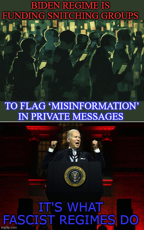 White House officials working on more sophisticated tactics to subvert your free speech rights. | BIDEN REGIME IS FUNDING SNITCHING GROUPS; TO FLAG ‘MISINFORMATION’ IN PRIVATE MESSAGES; IT'S WHAT FASCIST REGIMES DO | image tagged in nazi joe,wants your free speech,funding snitches,to flag social media,anything contra to their lies,misinformation | made w/ Imgflip meme maker