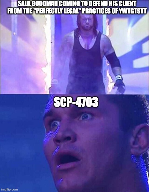SCP-4703 wouldn't stand a change against Judge Judy either | SAUL GOODMAN COMING TO DEFEND HIS CLIENT FROM THE "PERFECTLY LEGAL" PRACTICES OF YWTGTSYT; SCP-4703 | image tagged in randy orton undertaker,scp,scp-4703 | made w/ Imgflip meme maker