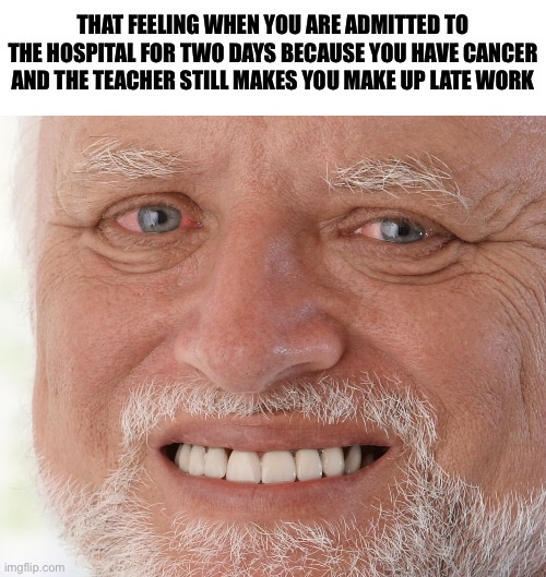 Hasn’t happened yet but it’s gonna happen tomorrow, this is why I’m glad the first time I got cancer was summer | THAT FEELING WHEN YOU ARE ADMITTED TO THE HOSPITAL FOR TWO DAYS BECAUSE YOU HAVE CANCER AND THE TEACHER STILL MAKES YOU MAKE UP LATE WORK | image tagged in hide the pain harold | made w/ Imgflip meme maker