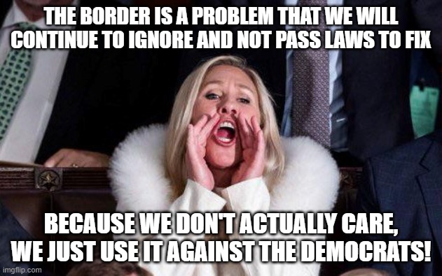 Marjorie Taylor Greene | THE BORDER IS A PROBLEM THAT WE WILL CONTINUE TO IGNORE AND NOT PASS LAWS TO FIX; BECAUSE WE DON'T ACTUALLY CARE, WE JUST USE IT AGAINST THE DEMOCRATS! | image tagged in marjorie taylor greene | made w/ Imgflip meme maker