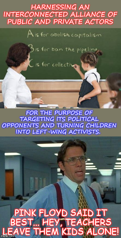 A “whole of society approach.” - The Biden Regime's New Strategy | HARNESSING AN INTERCONNECTED ALLIANCE OF PUBLIC AND PRIVATE ACTORS; FOR THE PURPOSE OF TARGETING ITS POLITICAL OPPONENTS AND TURNING CHILDREN INTO LEFT-WING ACTIVISTS. PINK FLOYD SAID IT BEST... HEY, TEACHERS LEAVE THEM KIDS ALONE! | image tagged in biden regime,new strategy,censor push leftist activism,into,american classrooms | made w/ Imgflip meme maker