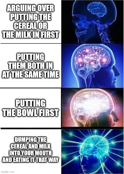 Expanding Brain | ARGUING OVER PUTTING THE CEREAL OR THE MILK IN FIRST; PUTTING THEM BOTH IN AT THE SAME TIME; PUTTING THE BOWL FIRST; DUMPING THE CEREAL AND MILK INTO YOUR MOUTH AND EATING IT THAT WAY | image tagged in memes,expanding brain | made w/ Imgflip meme maker