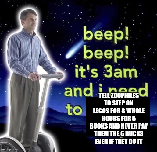 beep beep it's 3 am | TELL ZOOPHILES TO STEP ON LEGOS FOR 8 WHOLE HOURS FOR 5 BUCKS AND NEVER PAY THEM THE 5 BUCKS EVEN IF THEY DO IT | image tagged in beep beep it's 3 am | made w/ Imgflip meme maker