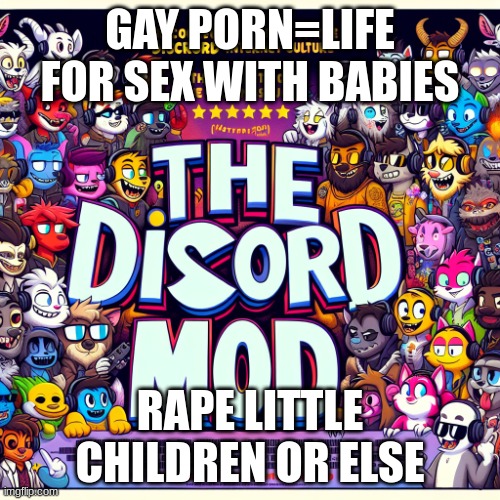 A discord mod pixar movie poster | GAY PORN=LIFE FOR SEX WITH BABIES; RAPE LITTLE CHILDREN OR ELSE | image tagged in a discord mod pixar movie poster | made w/ Imgflip meme maker