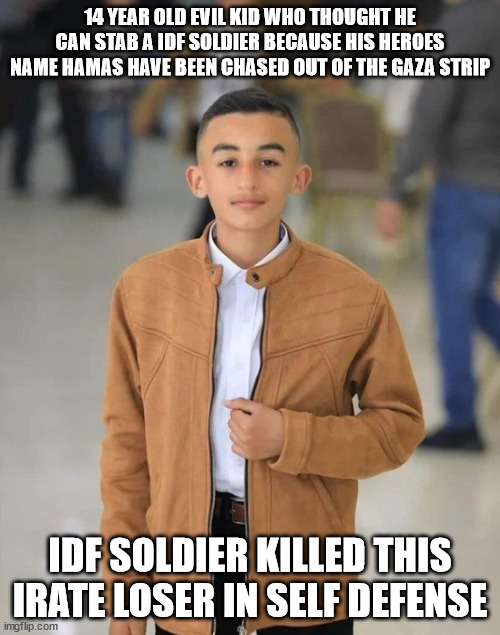 14 year old knife weilding punk loses battle against IDF | 14 YEAR OLD EVIL KID WHO THOUGHT HE CAN STAB A IDF SOLDIER BECAUSE HIS HEROES NAME HAMAS HAVE BEEN CHASED OUT OF THE GAZA STRIP; IDF SOLDIER KILLED THIS IRATE LOSER IN SELF DEFENSE | image tagged in hamas,idf,israel,palestine,bernie sanders | made w/ Imgflip meme maker