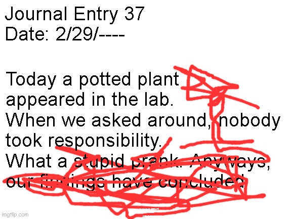 Blank White Template | Journal Entry 37
Date: 2/29/----; Today a potted plant appeared in the lab. When we asked around, nobody took responsibility. What a stupid prank. Anyways, our findings have concluded; [A FATAL ERROR OCCURRED]
[SCANNING]
[SOURCE: DESPAIR] | image tagged in blank white template | made w/ Imgflip meme maker