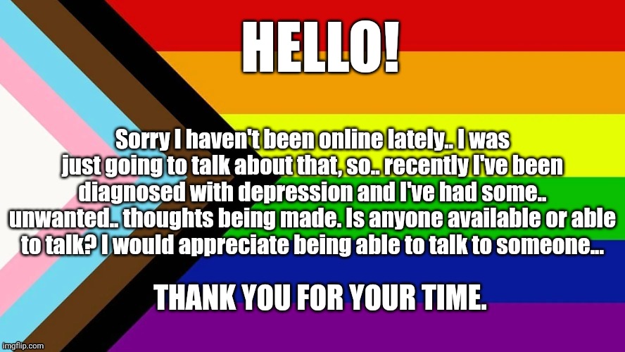 Hi... Can anyone talk with me? | HELLO! Sorry I haven't been online lately.. I was just going to talk about that, so.. recently I've been diagnosed with depression and I've had some.. unwanted.. thoughts being made. Is anyone available or able to talk? I would appreciate being able to talk to someone... THANK YOU FOR YOUR TIME. | image tagged in lgbtqia flag,help | made w/ Imgflip meme maker