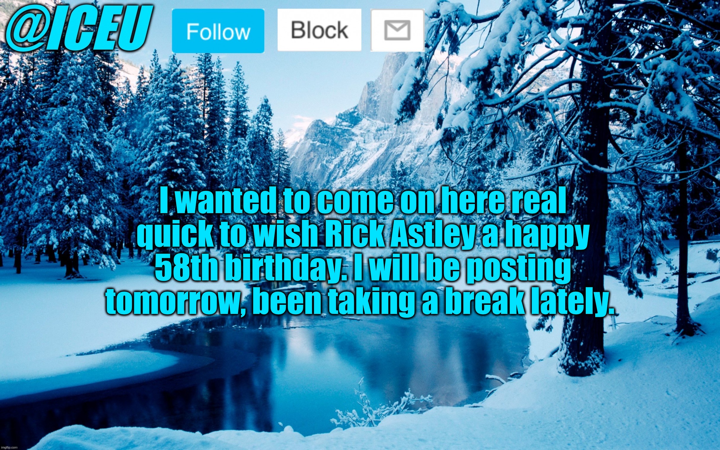 Iceu Winter Template #2 | I wanted to come on here real quick to wish Rick Astley a happy 58th birthday. I will be posting tomorrow, been taking a break lately. | image tagged in iceu winter template 2 | made w/ Imgflip meme maker