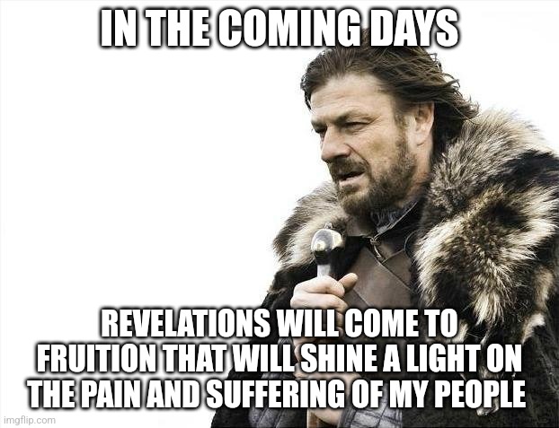 Thank you for calling! | IN THE COMING DAYS; REVELATIONS WILL COME TO FRUITION THAT WILL SHINE A LIGHT ON THE PAIN AND SUFFERING OF MY PEOPLE | image tagged in memes,brace yourselves x is coming | made w/ Imgflip meme maker