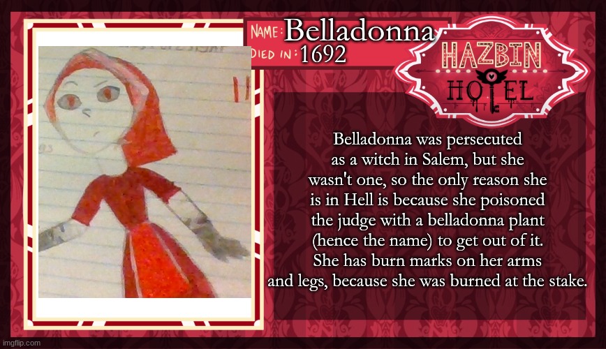 New Template! | Belladonna; 1692; Belladonna was persecuted as a witch in Salem, but she wasn't one, so the only reason she is in Hell is because she poisoned the judge with a belladonna plant (hence the name) to get out of it. She has burn marks on her arms and legs, because she was burned at the stake. | image tagged in hazbin hotel oc maker | made w/ Imgflip meme maker