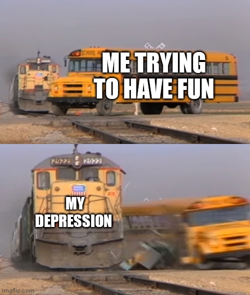 A train hitting a school bus | ME TRYING TO HAVE FUN; MY DEPRESSION | image tagged in a train hitting a school bus | made w/ Imgflip meme maker