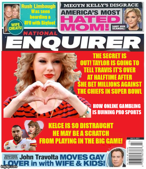 National Enquirer Taylor & Travis | Was seen boarding a UFO with Bigfoot; THE SECRET IS OUT! TAYLOR IS GOING TO TELL TRAVIS IT'S OVER AT HALFTIME AFTER SHE BET MILLIONS AGAINST THE CHIEFS IN SUPER BOWL; HOW ONLINE GAMBLING IS RUINING PRO SPORTS; KELCE IS SO DISTRAUGHT HE MAY BE A SCRATCH FROM PLAYING IN THE BIG GAME! | image tagged in taylor swift,travis kelce,super bowl,halftime,football,las vegas | made w/ Imgflip meme maker