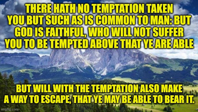 nature#mountains | THERE HATH NO TEMPTATION TAKEN YOU BUT SUCH AS IS COMMON TO MAN: BUT GOD IS FAITHFUL, WHO WILL NOT SUFFER YOU TO BE TEMPTED ABOVE THAT YE ARE ABLE; BUT WILL WITH THE TEMPTATION ALSO MAKE A WAY TO ESCAPE, THAT YE MAY BE ABLE TO BEAR IT. | image tagged in nature mountains | made w/ Imgflip meme maker