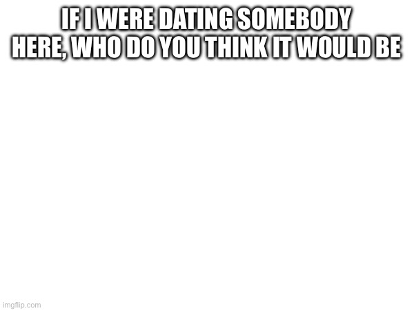 IF I WERE DATING SOMEBODY HERE, WHO DO YOU THINK IT WOULD BE | made w/ Imgflip meme maker