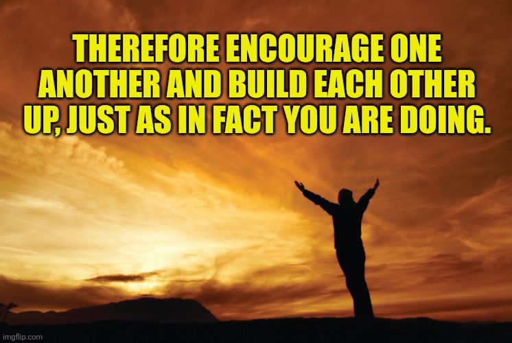 Praise the Lord | THEREFORE ENCOURAGE ONE ANOTHER AND BUILD EACH OTHER UP, JUST AS IN FACT YOU ARE DOING. | image tagged in praise the lord | made w/ Imgflip meme maker