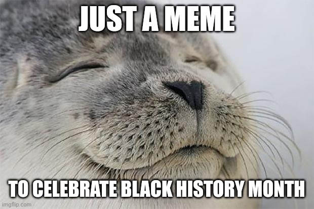 Read the meme | JUST A MEME; TO CELEBRATE BLACK HISTORY MONTH | image tagged in memes,satisfied seal | made w/ Imgflip meme maker