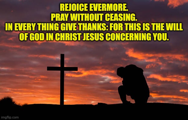Kneeling before the cross | REJOICE EVERMORE.
PRAY WITHOUT CEASING.
IN EVERY THING GIVE THANKS: FOR THIS IS THE WILL OF GOD IN CHRIST JESUS CONCERNING YOU. | image tagged in kneeling before the cross | made w/ Imgflip meme maker