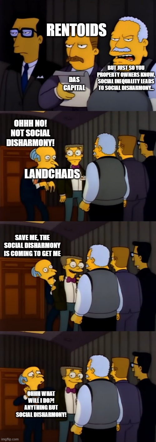 Landchads vs Social Disharmony | RENTOIDS; BUT JUST SO YOU PROPERTY OWNERS KNOW, SOCIAL INEQUALITY LEADS TO SOCIAL DISHARMONY... DAS CAPITAL; OHHH NO! NOT SOCIAL DISHARMONY! LANDCHADS; SAVE ME, THE SOCIAL DISHARMONY IS COMING TO GET ME; OHHH WHAT WILL I DO?! ANYTHING BUT SOCIAL DISHARMONY! | image tagged in landchads | made w/ Imgflip meme maker