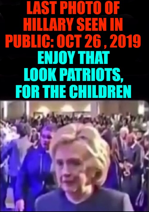 Last Photo Of Hillary seen alive in Public Oct 26 2019 | LAST PHOTO OF HILLARY SEEN IN PUBLIC: OCT 26 , 2019; ENJOY THAT LOOK PATRIOTS, FOR THE CHILDREN | image tagged in last photo of hillary alive,hillary,clinton,executed,save the children | made w/ Imgflip meme maker