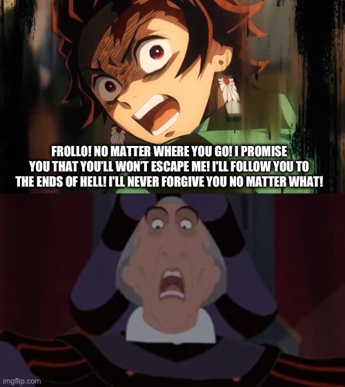 Tanjiro yells at Frollo | FROLLO! NO MATTER WHERE YOU GO! I PROMISE YOU THAT YOU’LL WON’T ESCAPE ME! I'LL FOLLOW YOU TO THE ENDS OF HELL! I'LL NEVER FORGIVE YOU NO MATTER WHAT! | image tagged in meme | made w/ Imgflip meme maker