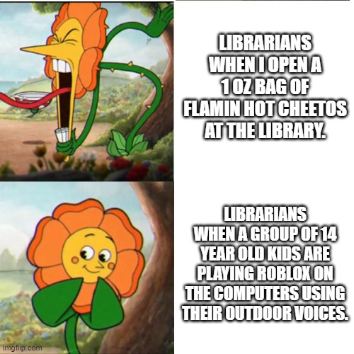 Cuphead Flower | LIBRARIANS WHEN I OPEN A 1 OZ BAG OF FLAMIN HOT CHEETOS AT THE LIBRARY. LIBRARIANS WHEN A GROUP OF 14 YEAR OLD KIDS ARE PLAYING ROBLOX ON THE COMPUTERS USING THEIR OUTDOOR VOICES. | image tagged in cuphead flower,librarians | made w/ Imgflip meme maker