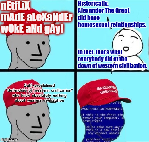 Imagine being too ignorant to know how ignorant you are, and getting triggered by stuff that happened thousands of years ago. | nEtfLiX mAdE aLeXaNdEr wOkE aNd gAy! Historically,
Alexander The Great
did have
homosexual relationships. In fact, that's what everybody did at the dawn of western civilization. Self-proclaimed
"defenders of western civilization"
who know absolutely nothing
about western civilization | image tagged in npc maga blue screen fixed textboxes,conservative logic,lgbt,history,triggered,woke | made w/ Imgflip meme maker