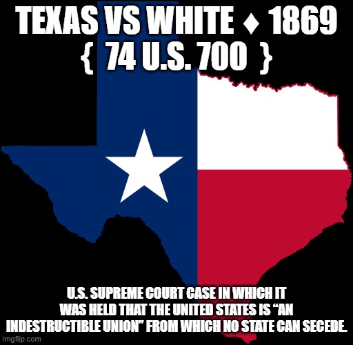 Texas Seceding | TEXAS VS WHITE ♦ 1869
{  74 U.S. 700  }; U.S. SUPREME COURT CASE IN WHICH IT WAS HELD THAT THE UNITED STATES IS “AN INDESTRUCTIBLE UNION” FROM WHICH NO STATE CAN SECEDE. | image tagged in texas | made w/ Imgflip meme maker