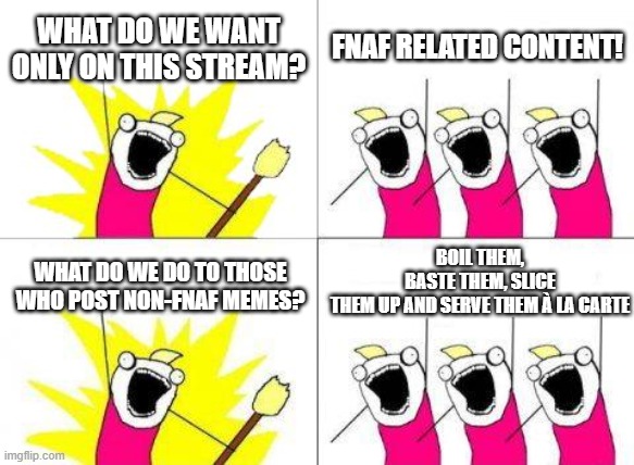anybody who posts non-fnaf memes is screwed | WHAT DO WE WANT ONLY ON THIS STREAM? FNAF RELATED CONTENT! BOIL THEM, BASTE THEM, SLICE THEM UP AND SERVE THEM À LA CARTE; WHAT DO WE DO TO THOSE WHO POST NON-FNAF MEMES? | image tagged in memes,what do we want | made w/ Imgflip meme maker