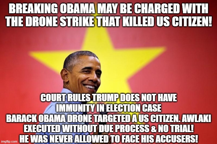 The Pandoras Box is wide open now | BREAKING OBAMA MAY BE CHARGED WITH THE DRONE STRIKE THAT KILLED US CITIZEN! COURT RULES TRUMP DOES NOT HAVE IMMUNITY IN ELECTION CASE
BARACK OBAMA DRONE TARGETED A US CITIZEN. AWLAKI EXECUTED WITHOUT DUE PROCESS & NO TRIAL! HE WAS NEVER ALLOWED TO FACE HIS ACCUSERS! | image tagged in barack obama,drone,murder,assassination,execution,sixth amendment | made w/ Imgflip meme maker