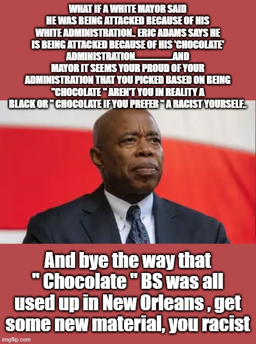 ANY color racist is still a racist.I think its your policies mayor being attacked. | WHAT IF A WHITE MAYOR SAID HE WAS BEING ATTACKED BECAUSE OF HIS WHITE ADMINISTRATION.. ERIC ADAMS SAYS HE IS BEING ATTACKED BECAUSE OF HIS 'CHOCOLATE' ADMINISTRATION....................AND MAYOR IT SEEMS YOUR PROUD OF YOUR ADMINISTRATION THAT YOU PICKED BASED ON BEING "CHOCOLATE " AREN'T YOU IN REALITY A BLACK OR " CHOCOLATE IF YOU PREFER " A RACIST YOURSELF.. And bye the way that " Chocolate " BS was all used up in New Orleans , get some new material, you racist | image tagged in democrats,racist,racism | made w/ Imgflip meme maker