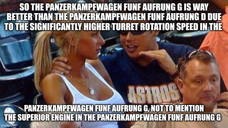 average war thunder player | SO THE PANZERKAMPFWAGEN FUNF AUFRUNG G IS WAY BETTER THAN THE PANZERKAMPFWAGEN FUNF AUFRUNG D DUE TO THE SIGNIFICANTLY HIGHER TURRET ROTATION SPEED IN THE; PANZERKAMPFWAGEN FUNF AUFRUNG G, NOT TO MENTION THE SUPERIOR ENGINE IN THE PANZERKAMPFWAGEN FUNF AUFRUNG G | image tagged in bro explaining | made w/ Imgflip meme maker