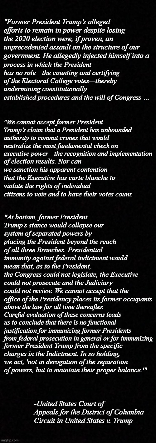 Unanimously. | "Former President Trump’s alleged efforts to remain in power despite losing the 2020 election were, if proven, an unprecedented assault on the structure of our government. He allegedly injected himself into a; process in which the President has no role—the counting and certifying of the Electoral College votes—thereby undermining constitutionally established procedures and the will of Congress …; "We cannot accept former President Trump’s claim that a President has unbounded authority to commit crimes that would neutralize the most fundamental check on executive power—the recognition and implementation; of election results. Nor can we sanction his apparent contention that the Executive has carte blanche to violate the rights of individual citizens to vote and to have their votes count. "At bottom, former President Trump’s stance would collapse our system of separated powers by placing the President beyond the reach of all three Branches. Presidential immunity against federal indictment would; mean that, as to the President, the Congress could not legislate, the Executive could not prosecute and the Judiciary could not review. We cannot accept that the office of the Presidency places its former occupants; above the law for all time thereafter. Careful evaluation of these concerns leads us to conclude that there is no functional justification for immunizing former Presidents from federal prosecution in general or for immunizing; former President Trump from the specific charges in the Indictment. In so holding, we act, 'not in derogation of the separation of powers, but to maintain their proper balance.'"; -United States Court of Appeals for the District of Columbia Circuit in United States v. Trump | image tagged in justice,trump unfit unqualified dangerous | made w/ Imgflip meme maker