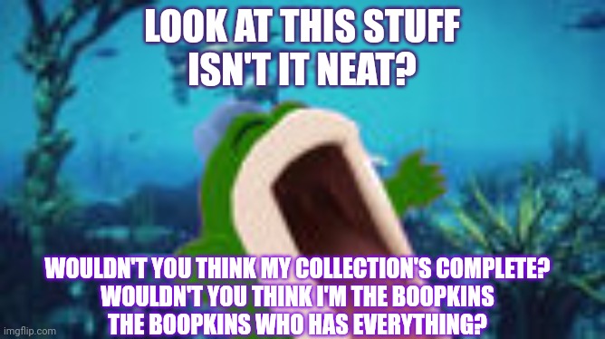 The Little Boopkins | LOOK AT THIS STUFF
ISN'T IT NEAT? WOULDN'T YOU THINK MY COLLECTION'S COMPLETE?
WOULDN'T YOU THINK I'M THE BOOPKINS
THE BOOPKINS WHO HAS EVERYTHING? | made w/ Imgflip meme maker