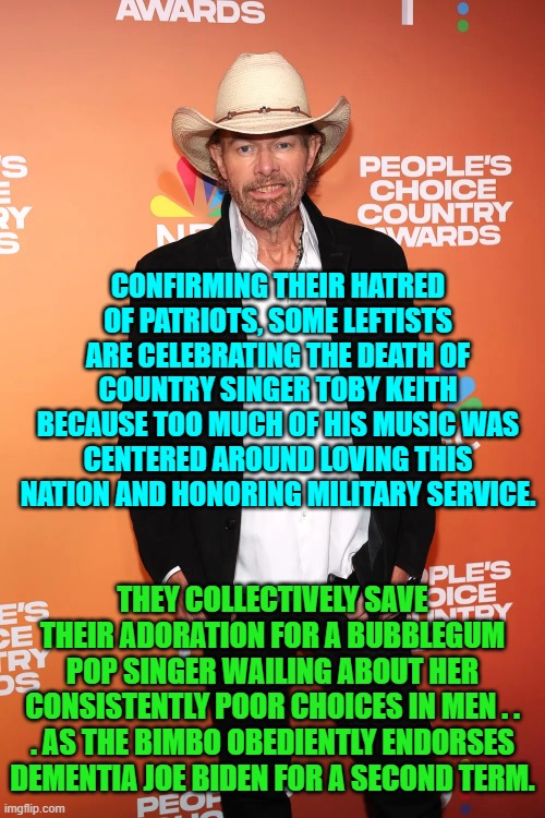 Your choice?  Be a nation lover or . . . a . . . leftist. | CONFIRMING THEIR HATRED OF PATRIOTS, SOME LEFTISTS ARE CELEBRATING THE DEATH OF COUNTRY SINGER TOBY KEITH BECAUSE TOO MUCH OF HIS MUSIC WAS CENTERED AROUND LOVING THIS NATION AND HONORING MILITARY SERVICE. THEY COLLECTIVELY SAVE THEIR ADORATION FOR A BUBBLEGUM POP SINGER WAILING ABOUT HER CONSISTENTLY POOR CHOICES IN MEN . . . AS THE BIMBO OBEDIENTLY ENDORSES DEMENTIA JOE BIDEN FOR A SECOND TERM. | image tagged in yep | made w/ Imgflip meme maker