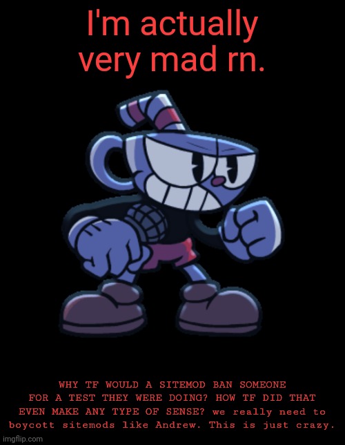 cuphead | I'm actually very mad rn. WHY TF WOULD A SITEMOD BAN SOMEONE FOR A TEST THEY WERE DOING? HOW TF DID THAT EVEN MAKE ANY TYPE OF SENSE? we really need to boycott sitemods like Andrew. This is just crazy. | image tagged in cuphead | made w/ Imgflip meme maker