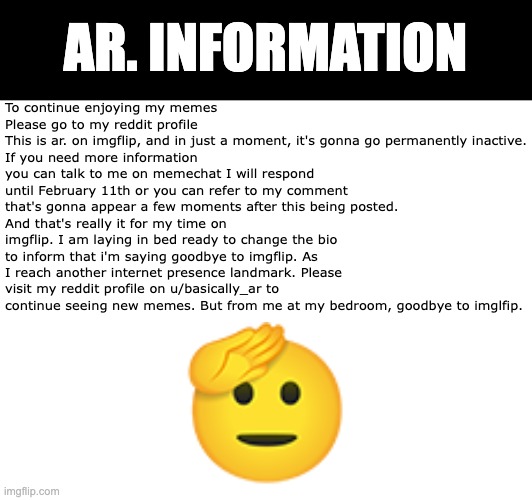 I'm permanently moving to reddit for making memes | AR. INFORMATION; To continue enjoying my memes 
Please go to my reddit profile
This is ar. on imgflip, and in just a moment, it's gonna go permanently inactive.
If you need more information you can talk to me on memechat I will respond until February 11th or you can refer to my comment that's gonna appear a few moments after this being posted.
And that's really it for my time on imgflip. I am laying in bed ready to change the bio to inform that i'm saying goodbye to imgflip. As I reach another internet presence landmark. Please visit my reddit profile on u/basically_ar to continue seeing new memes. But from me at my bedroom, goodbye to imglfip. | image tagged in goodbye,to,imgflip | made w/ Imgflip meme maker