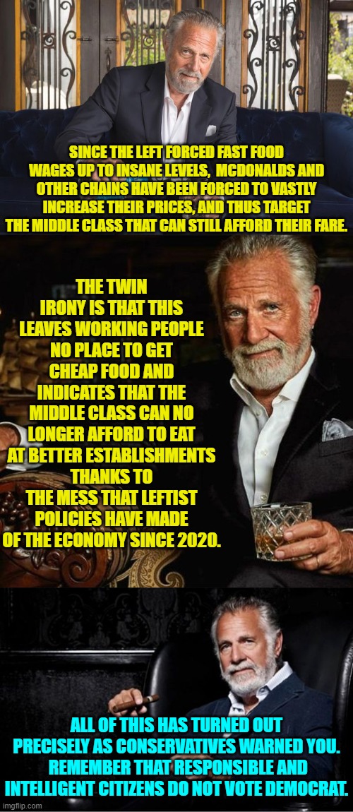 You were warned and NOBODY to the Left of Center . . . listened or thought anything through. | THE TWIN IRONY IS THAT THIS LEAVES WORKING PEOPLE NO PLACE TO GET CHEAP FOOD AND INDICATES THAT THE MIDDLE CLASS CAN NO LONGER AFFORD TO EAT AT BETTER ESTABLISHMENTS THANKS TO THE MESS THAT LEFTIST POLICIES HAVE MADE OF THE ECONOMY SINCE 2020. SINCE THE LEFT FORCED FAST FOOD WAGES UP TO INSANE LEVELS,  MCDONALDS AND OTHER CHAINS HAVE BEEN FORCED TO VASTLY INCREASE THEIR PRICES, AND THUS TARGET THE MIDDLE CLASS THAT CAN STILL AFFORD THEIR FARE. ALL OF THIS HAS TURNED OUT PRECISELY AS CONSERVATIVES WARNED YOU.  REMEMBER THAT RESPONSIBLE AND INTELLIGENT CITIZENS DO NOT VOTE DEMOCRAT. | image tagged in yep | made w/ Imgflip meme maker