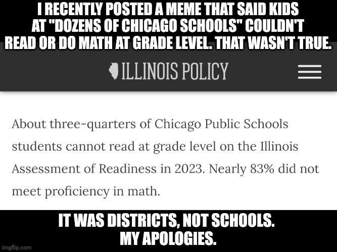 I'm man enough to admit when I'm wrong | I RECENTLY POSTED A MEME THAT SAID KIDS AT "DOZENS OF CHICAGO SCHOOLS" COULDN'T READ OR DO MATH AT GRADE LEVEL. THAT WASN'T TRUE. IT WAS DISTRICTS, NOT SCHOOLS. 
MY APOLOGIES. | image tagged in school | made w/ Imgflip meme maker