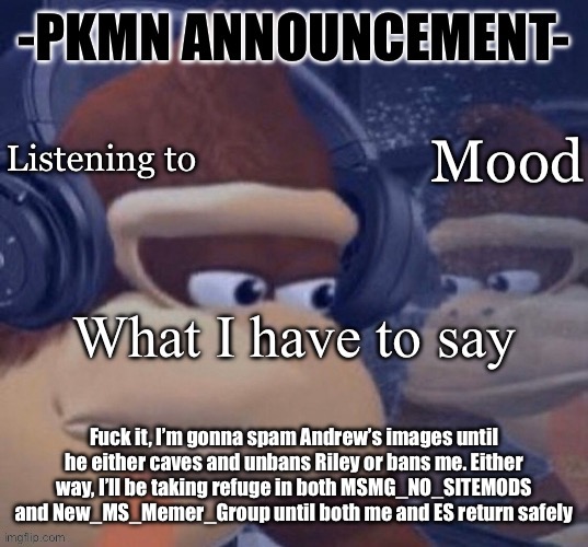 PKMN announcement | Fuck it, I’m gonna spam Andrew’s images until he either caves and unbans Riley or bans me. Either way, I’ll be taking refuge in both MSMG_NO_SITEMODS and New_MS_Memer_Group until both me and ES return safely | image tagged in pkmn announcement | made w/ Imgflip meme maker