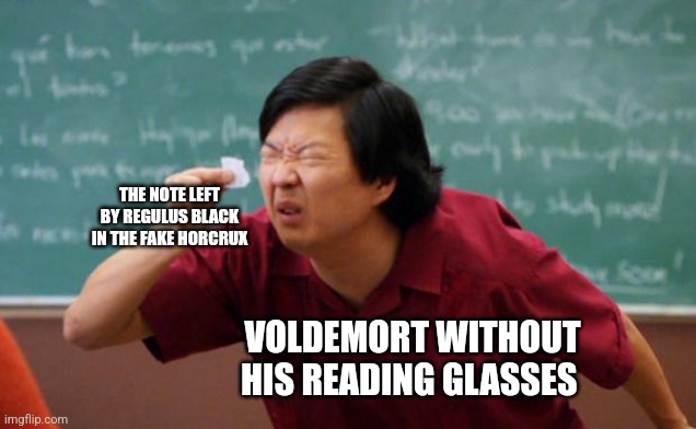 Lucius! Fetch me my Reading Glasses | THE NOTE LEFT BY REGULUS BLACK IN THE FAKE HORCRUX; VOLDEMORT WITHOUT HIS READING GLASSES | image tagged in tiny piece of paper,harry potter,jpfan102504 | made w/ Imgflip meme maker