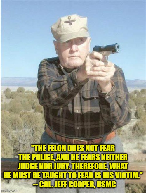wise man Jeff Cooper | "THE FELON DOES NOT FEAR THE POLICE, AND HE FEARS NEITHER JUDGE NOR JURY. THEREFORE, WHAT HE MUST BE TAUGHT TO FEAR IS HIS VICTIM.”
  -- COL. JEFF COOPER, USMC | image tagged in law and order | made w/ Imgflip meme maker