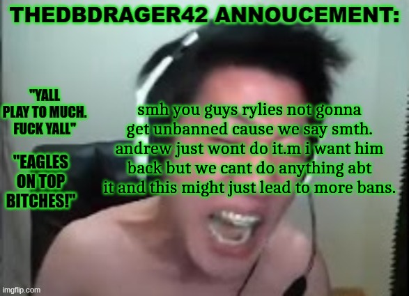 thedbdrager42s annoucement template | smh you guys rylies not gonna get unbanned cause we say smth. andrew just wont do it.m i want him back but we cant do anything abt it and this might just lead to more bans. | image tagged in thedbdrager42s annoucement template | made w/ Imgflip meme maker