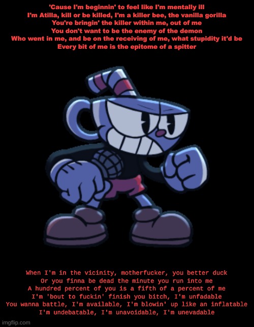 cuphead | 'Cause I'm beginnin' to feel like I'm mentally ill
I'm Atilla, kill or be killed, I'm a killer bee, the vanilla gorilla
You're bringin' the killer within me, out of me
You don't want to be the enemy of the demon
Who went in me, and be on the receiving of me, what stupidity it'd be
Every bit of me is the epitome of a spitter; When I'm in the vicinity, motherfucker, you better duck
Or you finna be dead the minute you run into me
A hundred percent of you is a fifth of a percent of me
I'm 'bout to fuckin' finish you bitch, I'm unfadable
You wanna battle, I'm available, I'm blowin' up like an inflatable
I'm undebatable, I'm unavoidable, I'm unevadable | image tagged in cuphead | made w/ Imgflip meme maker