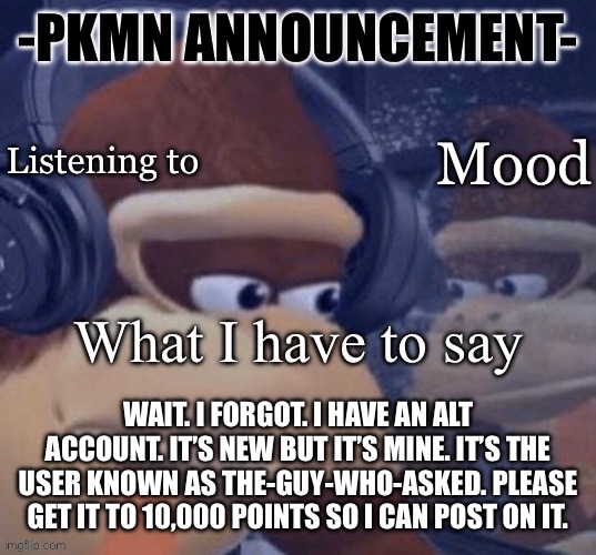 PKMN announcement | WAIT. I FORGOT. I HAVE AN ALT ACCOUNT. IT’S NEW BUT IT’S MINE. IT’S THE USER KNOWN AS THE-GUY-WHO-ASKED. PLEASE GET IT TO 10,000 POINTS SO I CAN POST ON IT. | image tagged in pkmn announcement | made w/ Imgflip meme maker