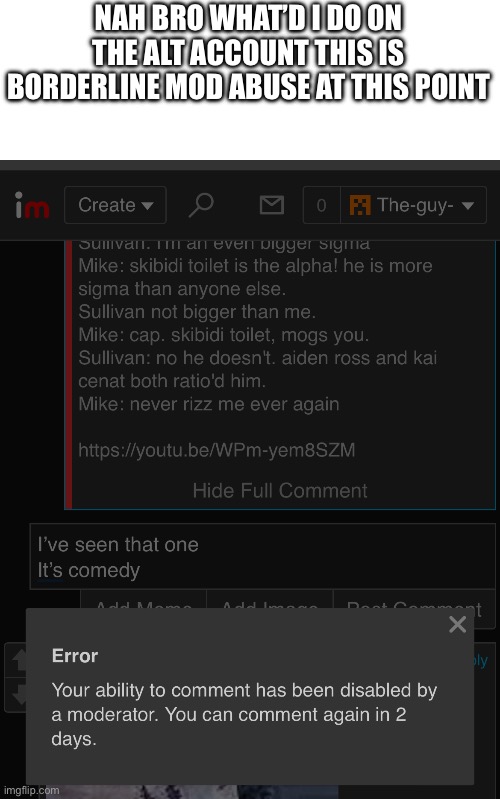 NAH BRO WHAT’D I DO ON THE ALT ACCOUNT THIS IS BORDERLINE MOD ABUSE AT THIS POINT | made w/ Imgflip meme maker