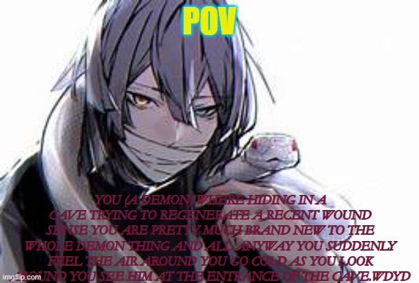 POV; YOU (A DEMON) WHERE HIDING IN A CAVE TRYING TO REGENERATE A RECENT WOUND SENSE YOU ARE PRETTY MUCH BRAND NEW TO THE WHOLE DEMON THING AND ALL ANYWAY YOU SUDDENLY FEEL THE AIR AROUND YOU GO COLD AS YOU LOOK AROUND YOU SEE HIM AT THE ENTRANCE OF THE CAVE.WDYD | made w/ Imgflip meme maker