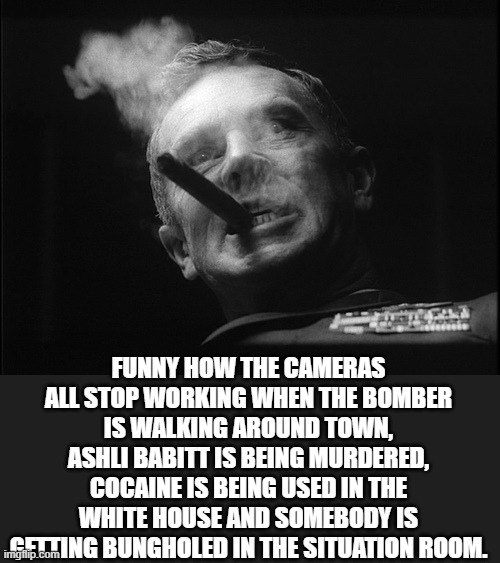 General Ripper (Dr. Strangelove) | FUNNY HOW THE CAMERAS ALL STOP WORKING WHEN THE BOMBER IS WALKING AROUND TOWN, ASHLI BABITT IS BEING MURDERED, COCAINE IS BEING USED IN THE  | image tagged in general ripper dr strangelove | made w/ Imgflip meme maker